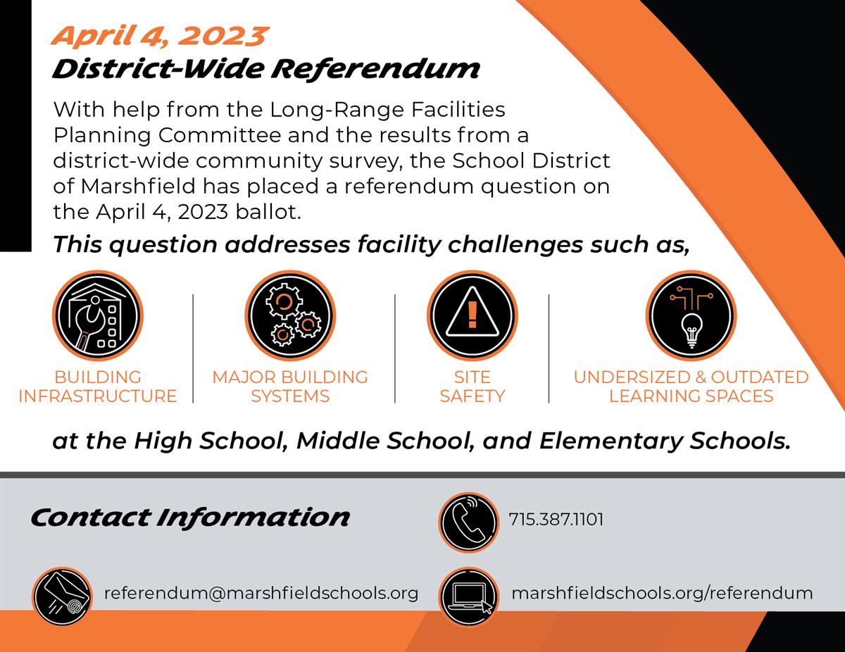 April 4, 2023, District-Wide Referendum, With help from the Long-Range Facilities Planning Committee and the results from a district-wide community survey, the School District of Marshfield has placed a referendum question on the April 4, 2023, ballot. This question addresses facility challenges such as: Building Infrastructure, Major Building Systems, Site Safety, Undersized and Outdated Learning Spaces. Contact Information: Email: referendum@marshfieldschools.org, Phone: 715.387.1101, Website: marshfieldschools.org/referendum
